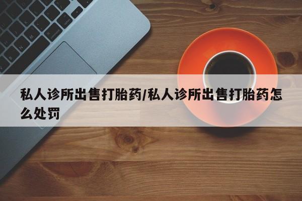 我想在网上买正品打胎药私人诊所出售打胎药/私人诊所出售打胎药怎么处罚