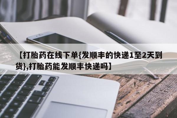 我想在网上买正品打胎药【打胎药在线下单{发顺丰的快递1至2天到货},打胎药能发顺丰快递吗】