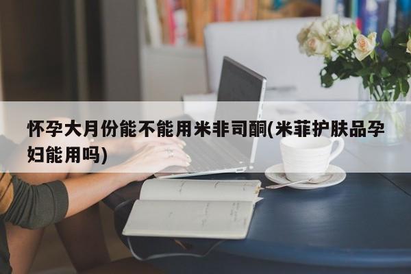 我想在网上买正品打胎药怀孕大月份能不能用米非司酮(米菲护肤品孕妇能用吗)