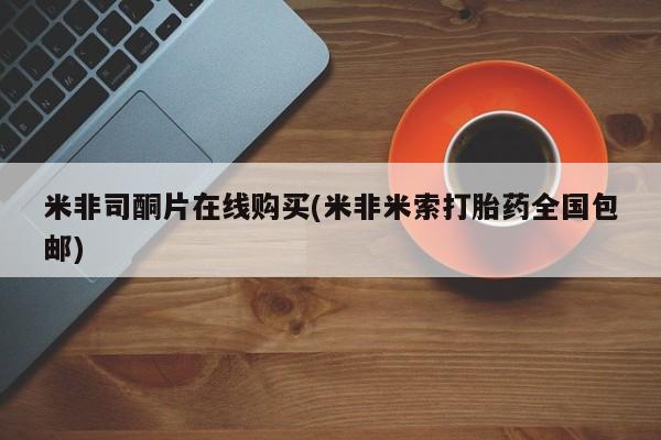 我想在网上买正品打胎药米非司酮片在线购买(米非米索打胎药全国包邮)