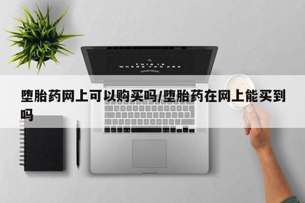 我想在网上买正品打胎药堕胎药网上可以购买吗/堕胎药在网上能买到吗
