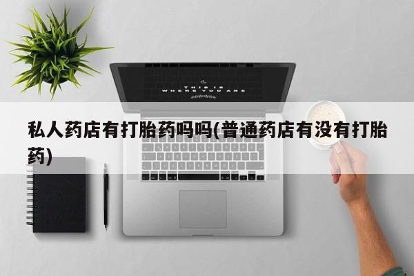 我想在网上买正品打胎药私人药店有打胎药吗吗(普通药店有没有打胎药)
