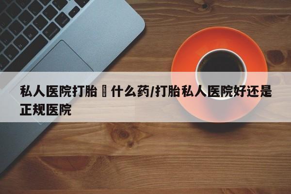 我想在网上买正品打胎药私人医院打胎給什么药/打胎私人医院好还是正规医院
