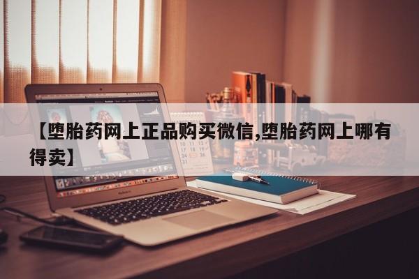我想在网上买正品打胎药【堕胎药网上正品购买微信,堕胎药网上哪有得卖】